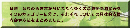 日頃、会員の皆さまからいただく多くのご質問やお悩みを ４つのカテゴリーに分け、それぞれについての具体的支援 内容や方法をまとめました。
